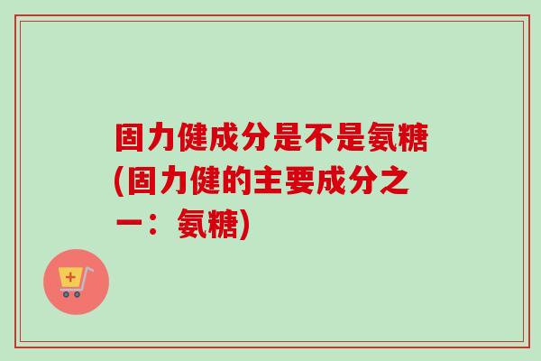 固力健成分是不是氨糖(固力健的主要成分之一：氨糖)