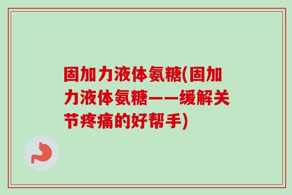 固加力液体氨糖(固加力液体氨糖——缓解关节疼痛的好帮手)