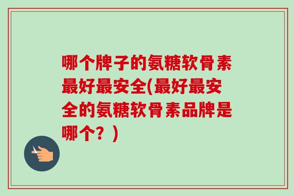 哪个牌子的氨糖软骨素最好最安全(最好最安全的氨糖软骨素品牌是哪个？)