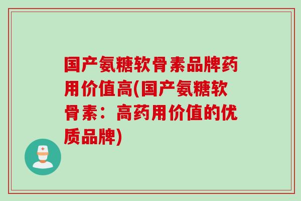 国产氨糖软骨素品牌药用价值高(国产氨糖软骨素：高药用价值的优质品牌)