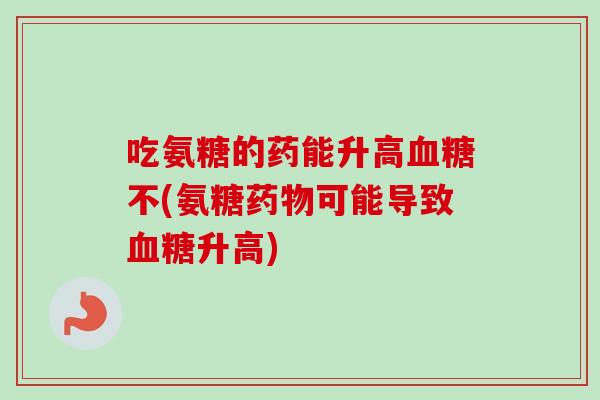 吃氨糖的药能升高血糖不(氨糖药物可能导致血糖升高)