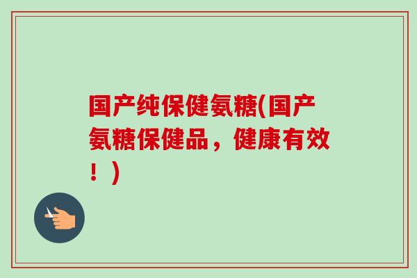 国产纯保健氨糖(国产氨糖保健品，健康有效！)