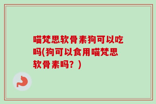 喵梵思软骨素狗可以吃吗(狗可以食用喵梵思软骨素吗？)