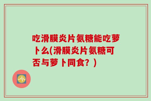吃滑膜炎片氨糖能吃萝卜么(滑膜炎片氨糖可否与萝卜同食？)