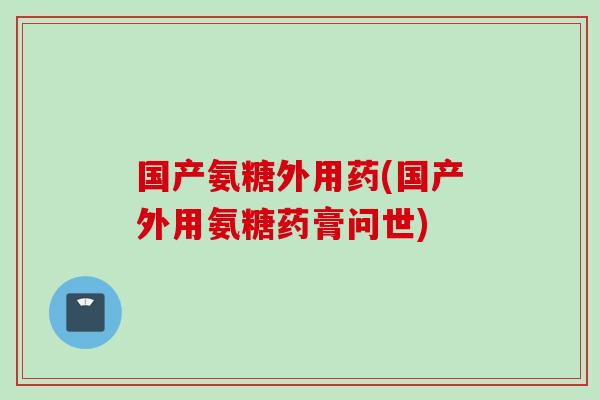 国产氨糖外用药(国产外用氨糖药膏问世)