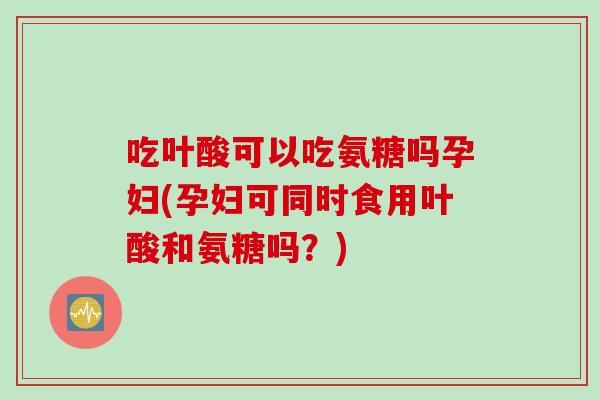 吃叶酸可以吃氨糖吗孕妇(孕妇可同时食用叶酸和氨糖吗？)