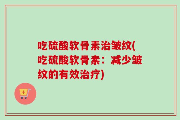 吃硫酸软骨素治皱纹(吃硫酸软骨素：减少皱纹的有效治疗)