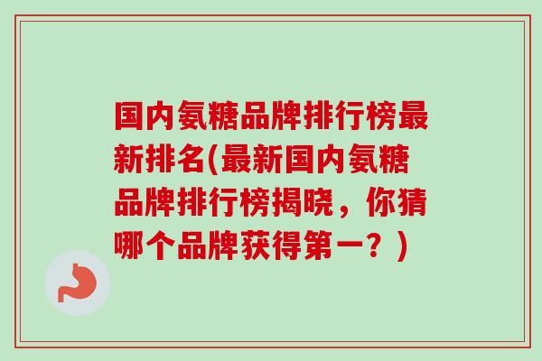国内氨糖品牌排行榜最新排名(最新国内氨糖品牌排行榜揭晓，你猜哪个品牌获得第一？)