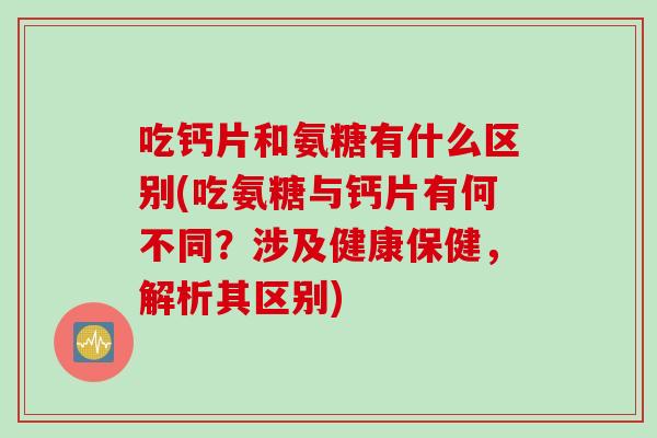 吃钙片和氨糖有什么区别(吃氨糖与钙片有何不同？涉及健康保健，解析其区别)