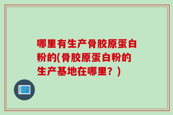 哪里有生产骨胶原蛋白粉的(骨胶原蛋白粉的生产基地在哪里？)