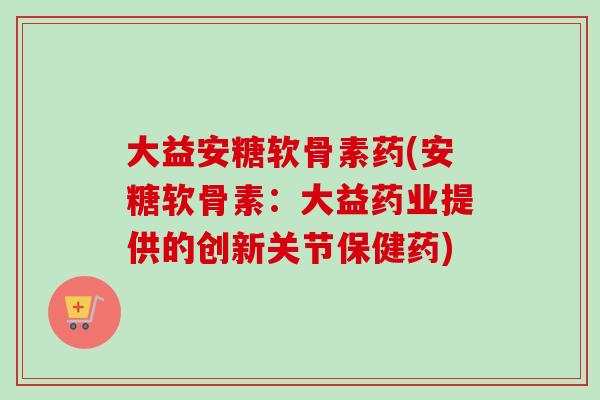 大益安糖软骨素药(安糖软骨素：大益药业提供的创新关节保健药)