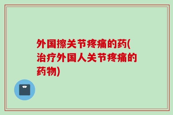 外国擦关节疼痛的药(治疗外国人关节疼痛的药物)