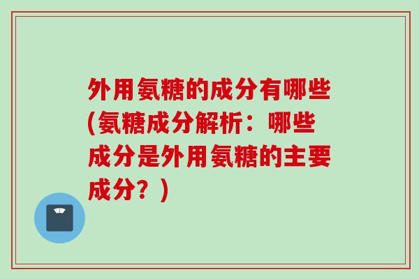 外用氨糖的成分有哪些(氨糖成分解析：哪些成分是外用氨糖的主要成分？)