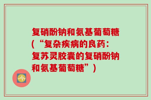 复硝酚钠和氨基葡萄糖(“复杂疾病的良药：复苏灵胶囊的复硝酚钠和氨基葡萄糖”)