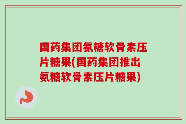 国药集团氨糖软骨素压片糖果(国药集团推出氨糖软骨素压片糖果)