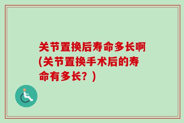 关节置换后寿命多长啊(关节置换手术后的寿命有多长？)