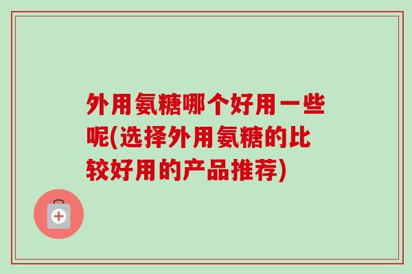 外用氨糖哪个好用一些呢(选择外用氨糖的比较好用的产品推荐)