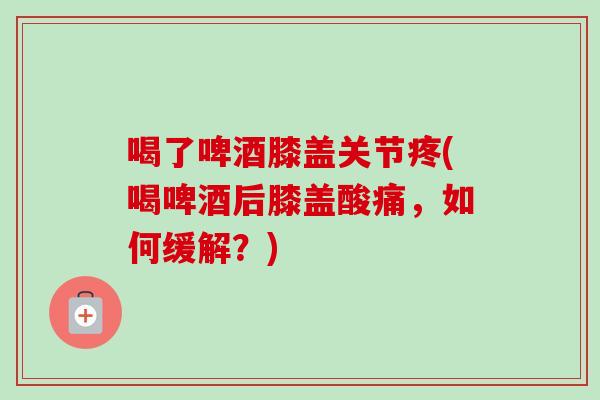 喝了啤酒膝盖关节疼(喝啤酒后膝盖酸痛，如何缓解？)