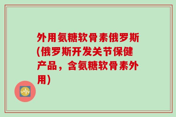 外用氨糖软骨素俄罗斯(俄罗斯开发关节保健产品，含氨糖软骨素外用)
