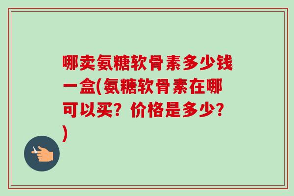 哪卖氨糖软骨素多少钱一盒(氨糖软骨素在哪可以买?价格是多少?) 哪卖氨糖软骨素多少钱一盒(氨糖软骨素在哪可以买?价格是多少?)