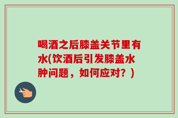 喝酒之后膝盖关节里有水(饮酒后引发膝盖水肿问题，如何应对？)