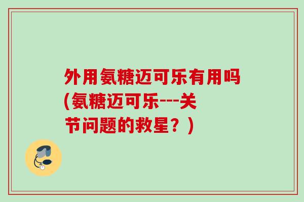 外用氨糖迈可乐有用吗(氨糖迈可乐---关节问题的救星？)