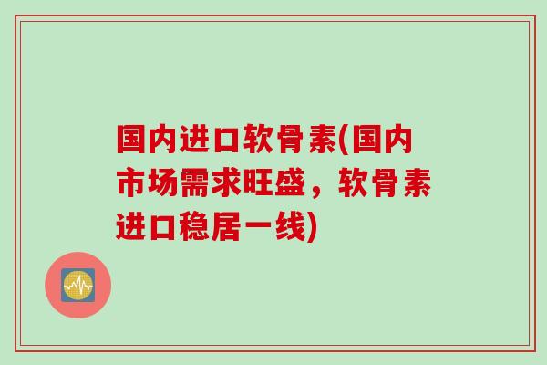 国内进口软骨素(国内市场需求旺盛，软骨素进口稳居一线)
