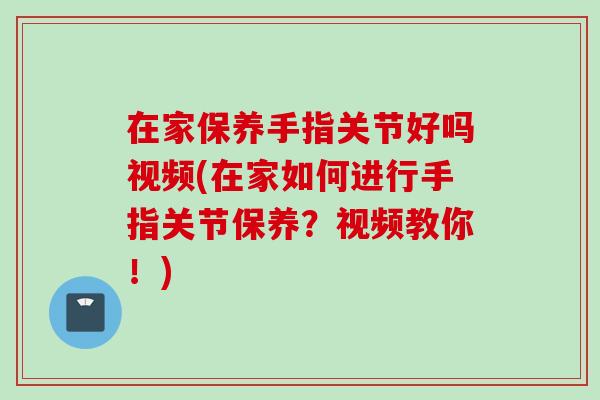 在家保养手指关节好吗视频(在家如何进行手指关节保养？视频教你！)