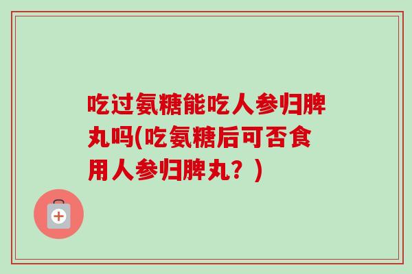 吃过氨糖能吃人参归脾丸吗(吃氨糖后可否食用人参归脾丸？)
