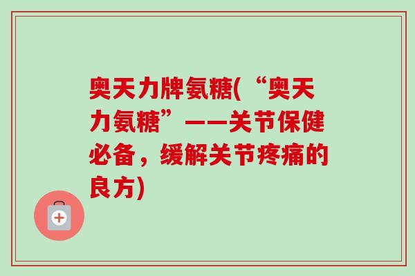 奥天力牌氨糖(“奥天力氨糖”——关节保健必备，缓解关节疼痛的良方)