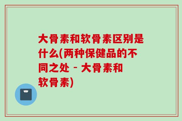 大骨素和软骨素区别是什么(两种保健品的不同之处 - 大骨素和软骨素)