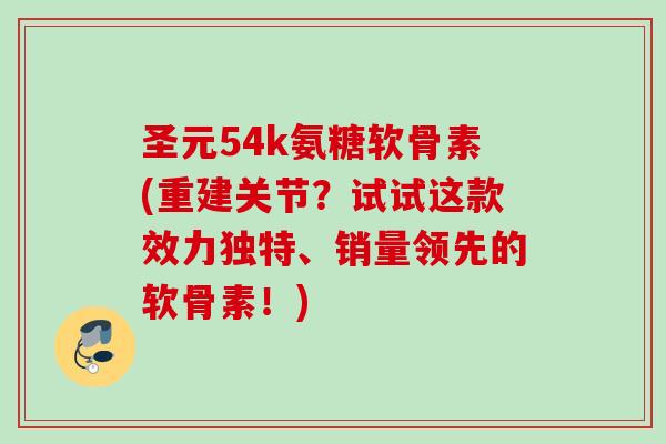 圣元54k氨糖软骨素(重建关节？试试这款效力独特、销量领先的软骨素！)