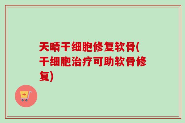 天晴干细胞修复软骨(干细胞治疗可助软骨修复)