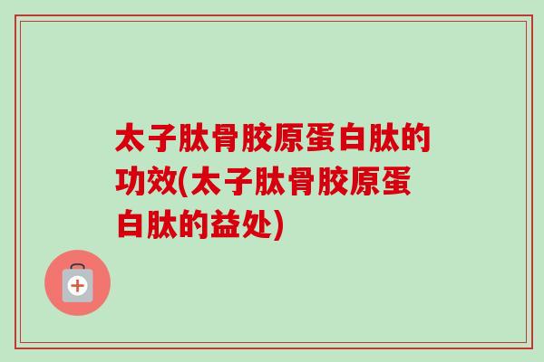 太子肽骨胶原蛋白肽的功效(太子肽骨胶原蛋白肽的益处)