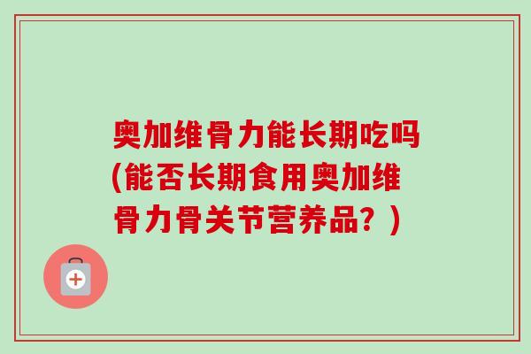 奥加维骨力能长期吃吗(能否长期食用奥加维骨力骨关节营养品？)