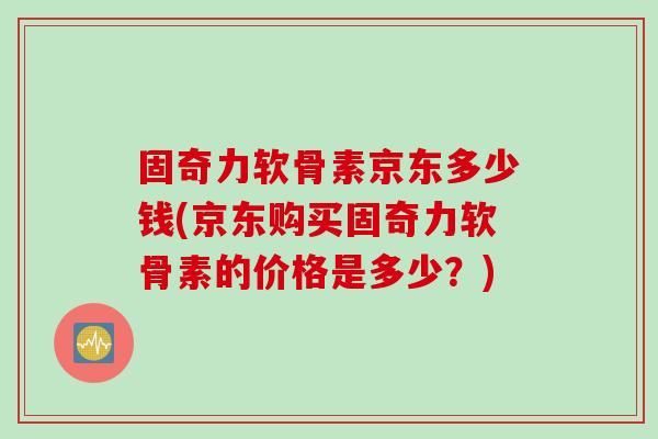固奇力软骨素京东多少钱(京东购买固奇力软骨素的价格是多少？)