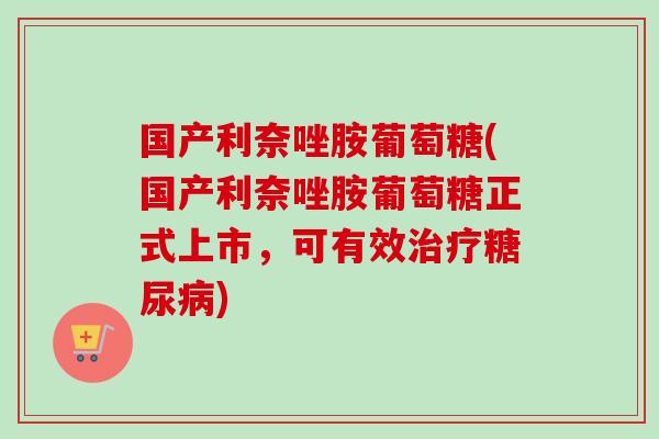 国产利奈唑胺葡萄糖(国产利奈唑胺葡萄糖正式上市，可有效治疗糖尿病)