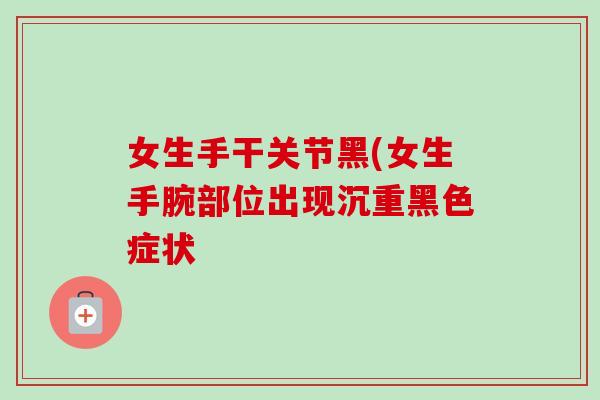 女生手干关节黑(女生手腕部位出现沉重黑色症状