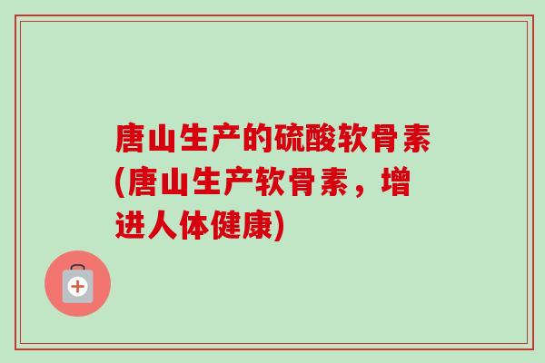 唐山生产的硫酸软骨素(唐山生产软骨素，增进人体健康)