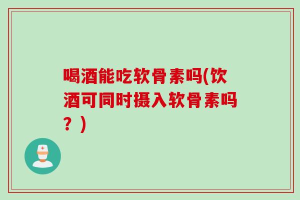 喝酒能吃软骨素吗(饮酒可同时摄入软骨素吗？)