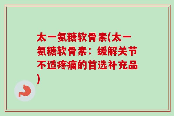 太一氨糖软骨素(太一氨糖软骨素：缓解关节不适疼痛的首选补充品)