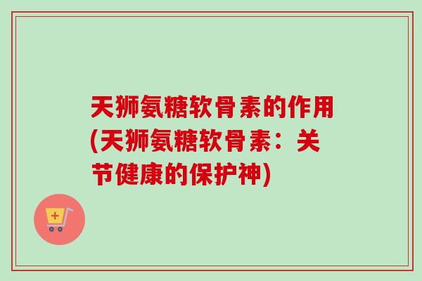 天狮氨糖软骨素的作用(天狮氨糖软骨素：关节健康的保护神)