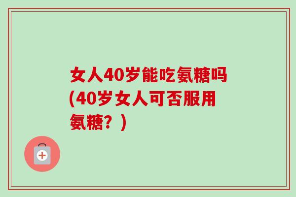女人40岁能吃氨糖吗(40岁女人可否服用氨糖？)