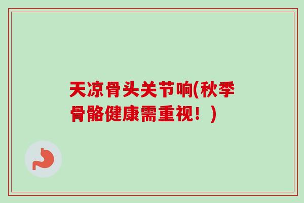 天凉骨头关节响(秋季骨骼健康需重视！)