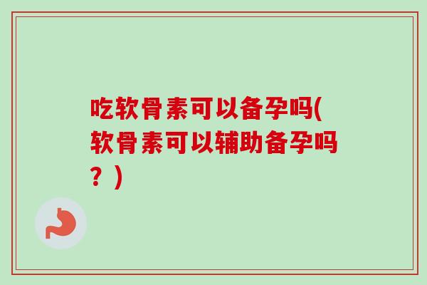 吃软骨素可以备孕吗(软骨素可以辅助备孕吗？)