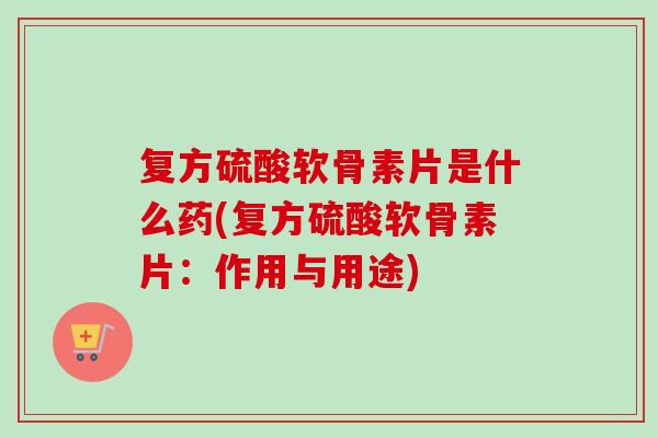 复方硫酸软骨素片是什么药(复方硫酸软骨素片：作用与用途)