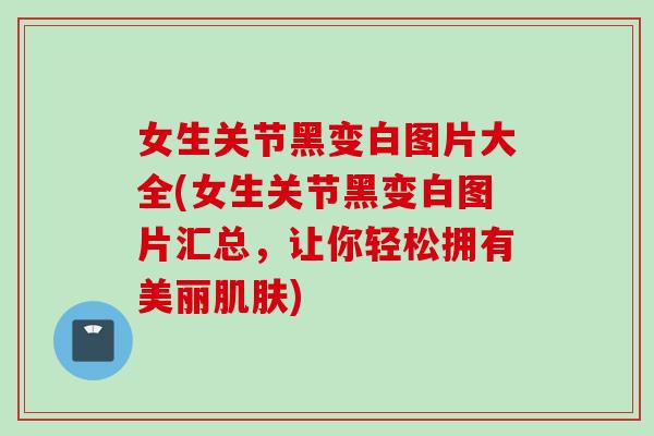 女生关节黑变白图片大全(女生关节黑变白图片汇总，让你轻松拥有美丽肌肤)