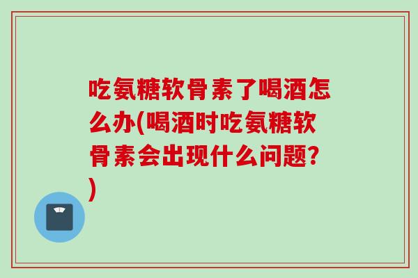 吃氨糖软骨素了喝酒怎么办(喝酒时吃氨糖软骨素会出现什么问题？)