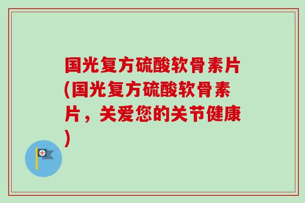 国光复方硫酸软骨素片(国光复方硫酸软骨素片，关爱您的关节健康)