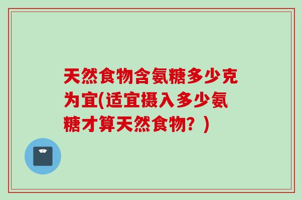 天然食物含氨糖多少克为宜(适宜摄入多少氨糖才算天然食物？)